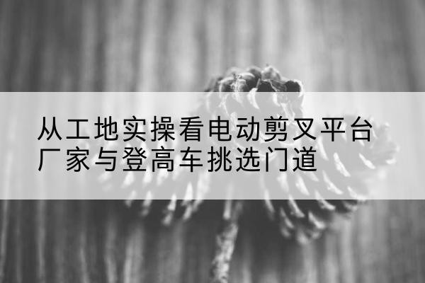 东洲电动剪叉升降平台厂家-从工地实操看电动剪叉平台厂家与登高车挑选门道