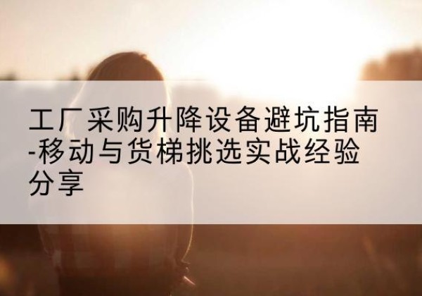 东洲移动式升降机怎么选-工厂采购升降设备避坑指南-移动与货梯挑选实战经验分享