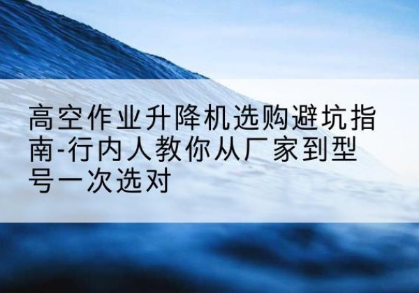 东洲升降平台厂家-高空作业升降机选购避坑指南-行内人教你从厂家到型号一次选对
