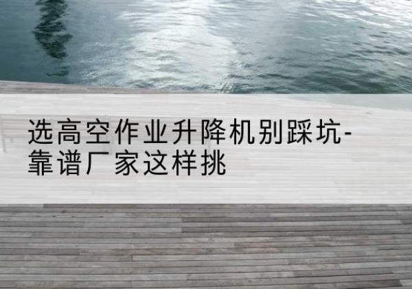 东洲剪叉式升降机厂家-选高空作业升降机别踩坑-靠谱厂家这样挑