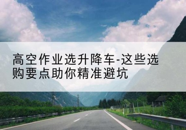东洲升降车厂家-高空作业选升降车-这些选购要点助你*避坑