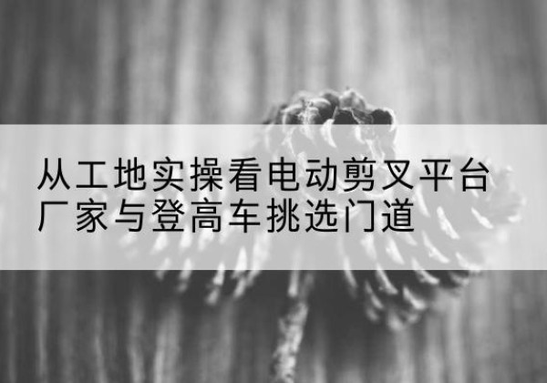 东洲电动剪叉升降平台厂家-从工地实操看电动剪叉平台厂家与登高车挑选门道