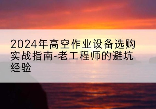 东洲高空作业升降机厂家推荐-2024年高空作业设备选购实战指南-老工程师的避坑经验